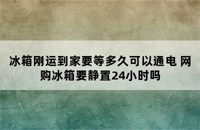 冰箱刚运到家要等多久可以通电 网购冰箱要静置24小时吗